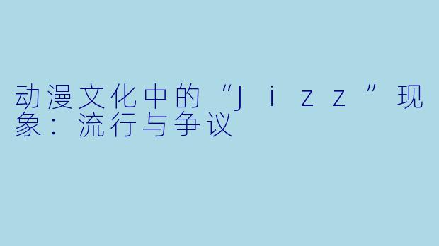 动漫文化中的“Jizz”现象：流行与争议