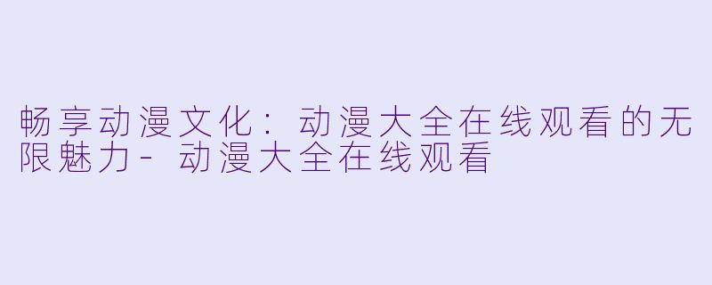 畅享动漫文化：动漫大全在线观看的无限魅力-动漫大全在线观看