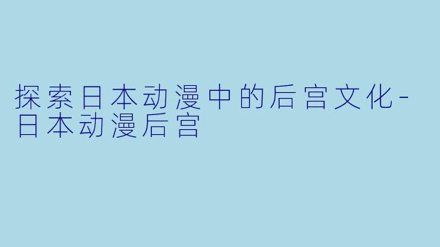 探索日本动漫中的后宫文化-日本动漫后宫