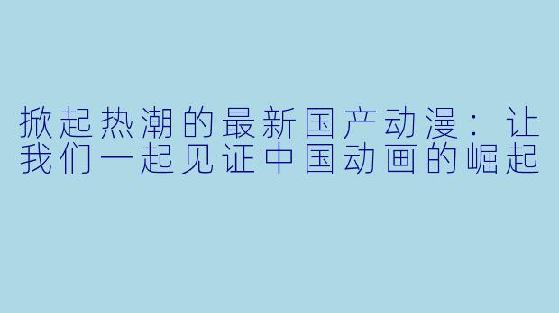 掀起热潮的最新国产动漫：让我们一起见证中国动画的崛起