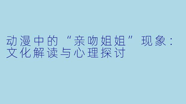动漫中的“亲吻姐姐”现象：文化解读与心理探讨