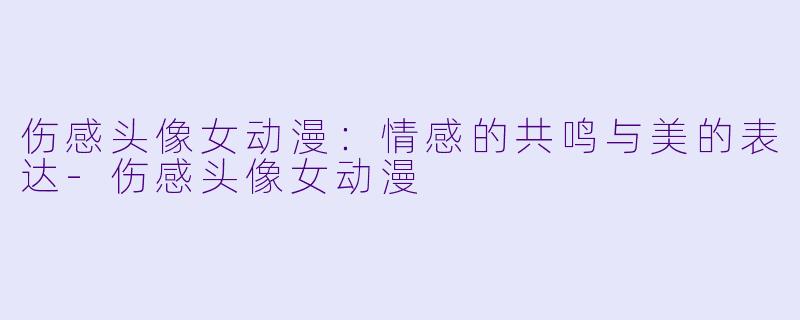 伤感头像女动漫：情感的共鸣与美的表达-伤感头像女动漫