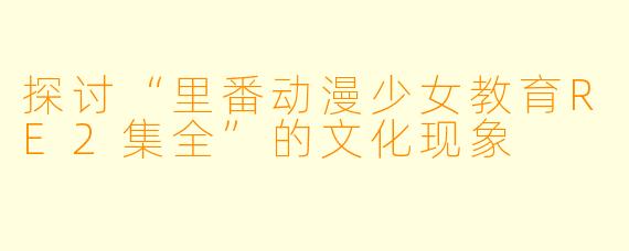 探讨“里番动漫少女教育RE2集全”的文化现象