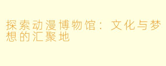 探索动漫博物馆：文化与梦想的汇聚地