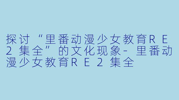 探讨“里番动漫少女教育RE2集全”的文化现象-里番动漫少女教育RE2集全