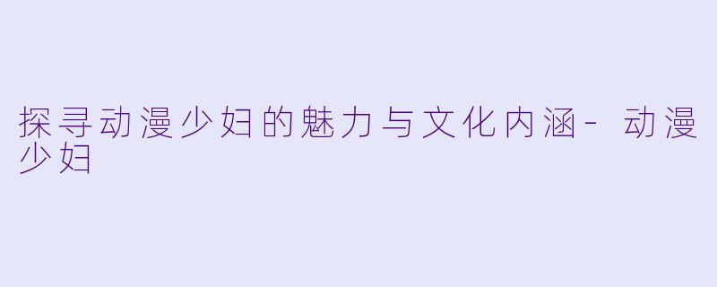探寻动漫少妇的魅力与文化内涵-动漫少妇