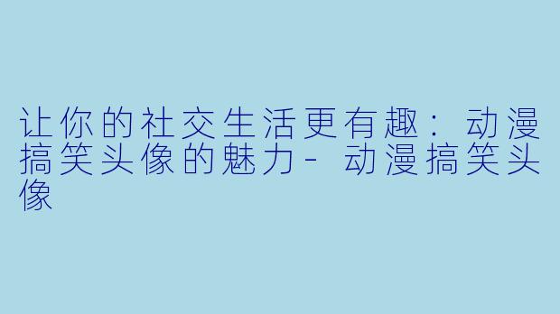 让你的社交生活更有趣：动漫搞笑头像的魅力-动漫搞笑头像