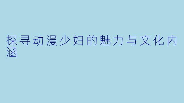 探寻动漫少妇的魅力与文化内涵