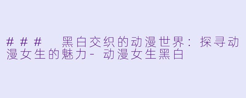 ### 黑白交织的动漫世界：探寻动漫女生的魅力-动漫女生黑白