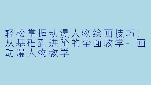 轻松掌握动漫人物绘画技巧：从基础到进阶的全面教学-画动漫人物教学
