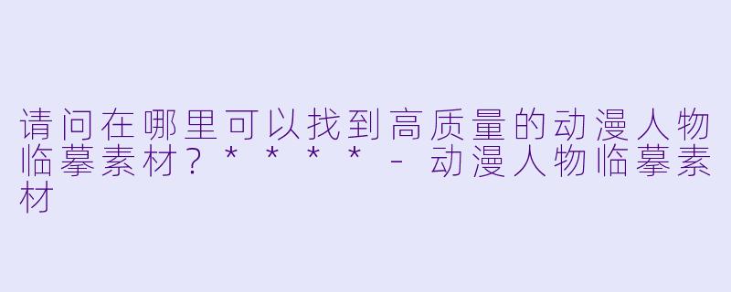 请问在哪里可以找到高质量的动漫人物临摹素材？****-动漫人物临摹素材
