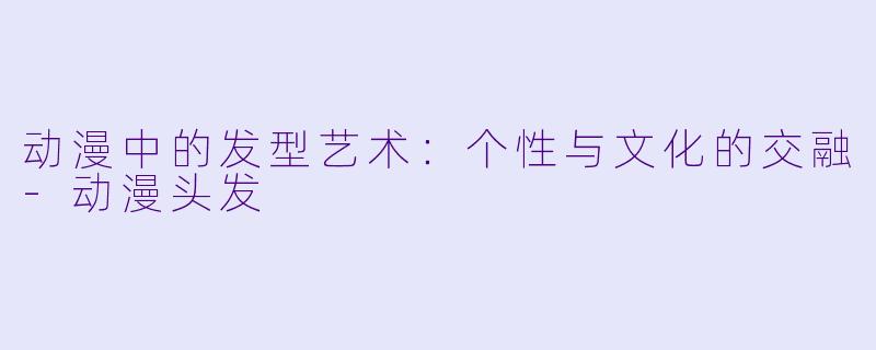 动漫中的发型艺术：个性与文化的交融-动漫头发