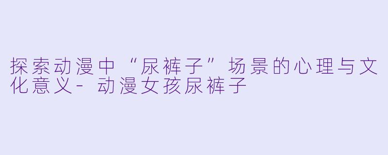 探索动漫中“尿裤子”场景的心理与文化意义-动漫女孩尿裤子