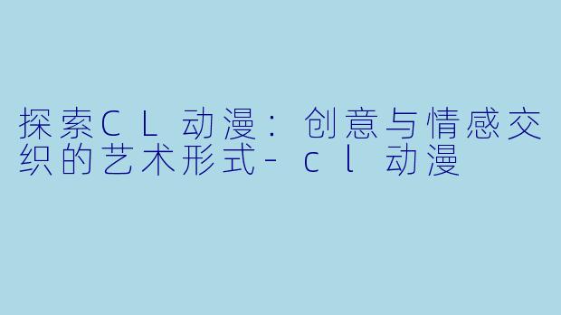 探索CL动漫：创意与情感交织的艺术形式-cl动漫