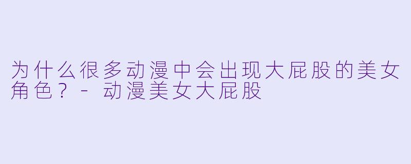 为什么很多动漫中会出现大屁股的美女角色？-动漫美女大屁股