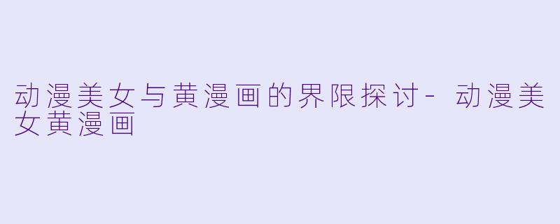 动漫美女与黄漫画的界限探讨-动漫美女黄漫画
