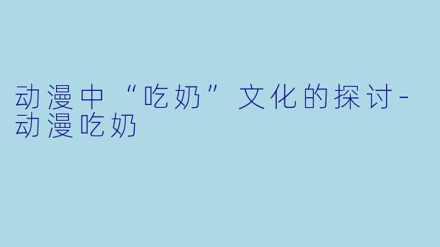 动漫中“吃奶”文化的探讨-动漫吃奶