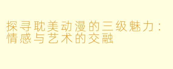 探寻耽美动漫的三级魅力：情感与艺术的交融