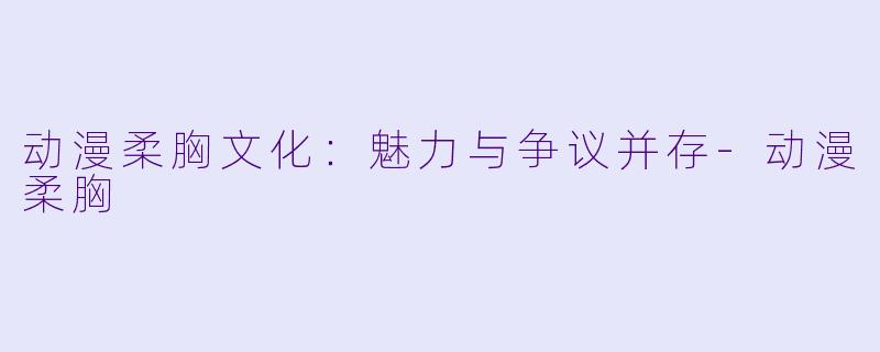 动漫柔胸文化：魅力与争议并存-动漫柔胸