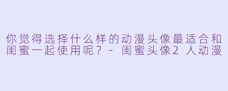你觉得选择什么样的动漫头像最适合和闺蜜一起使用呢？-闺蜜头像2人动漫