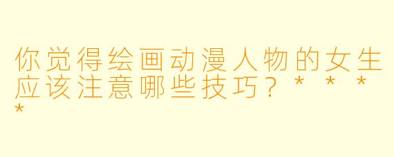 你觉得绘画动漫人物的女生应该注意哪些技巧？****