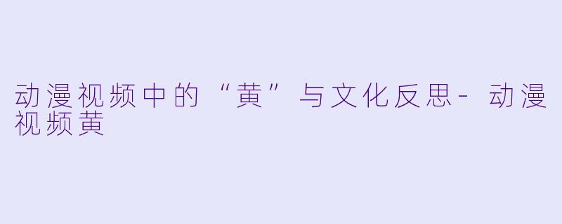 动漫视频中的“黄”与文化反思-动漫视频黄
