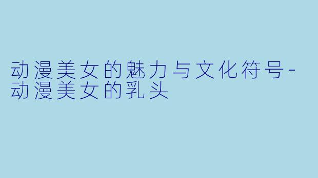 动漫美女的魅力与文化符号-动漫美女的乳头