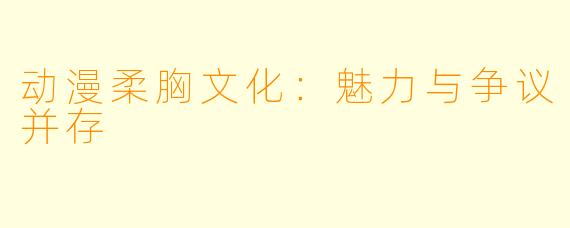 动漫柔胸文化：魅力与争议并存