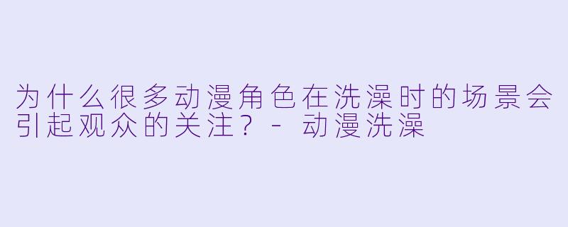 为什么很多动漫角色在洗澡时的场景会引起观众的关注？-动漫洗澡