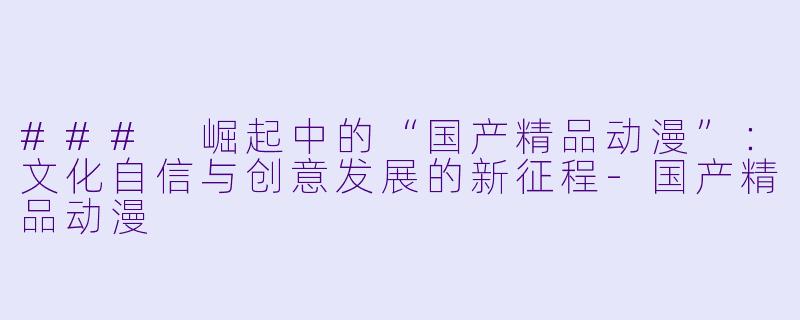### 崛起中的“国产精品动漫”：文化自信与创意发展的新征程-国产精品动漫