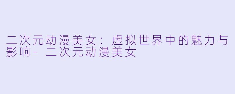 二次元动漫美女：虚拟世界中的魅力与影响-二次元动漫美女