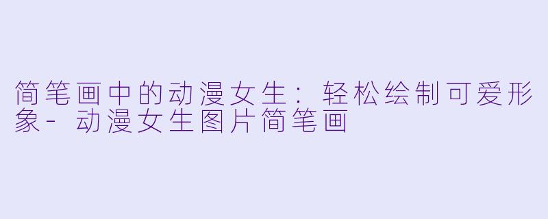 简笔画中的动漫女生：轻松绘制可爱形象-动漫女生图片简笔画