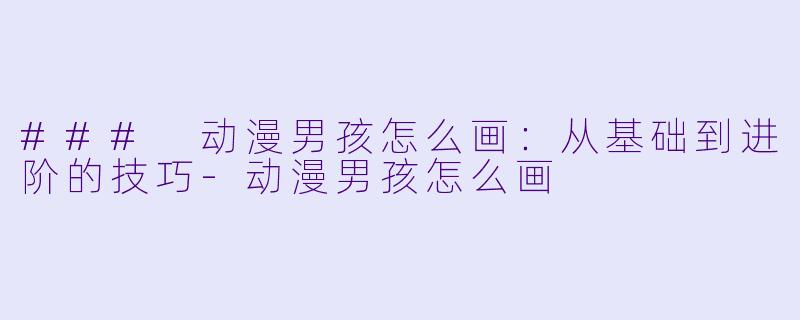 ### 动漫男孩怎么画：从基础到进阶的技巧-动漫男孩怎么画