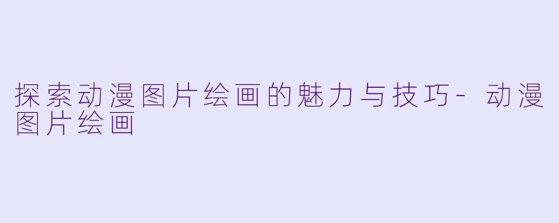 探索动漫图片绘画的魅力与技巧-动漫图片绘画