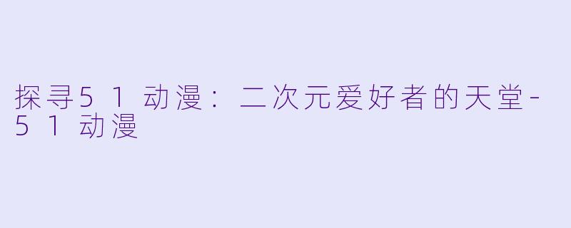 探寻51动漫：二次元爱好者的天堂-51动漫