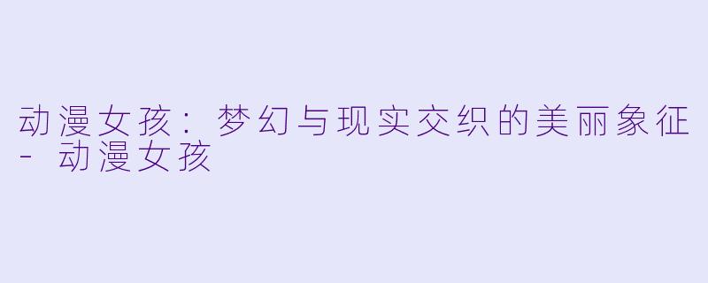 动漫女孩：梦幻与现实交织的美丽象征-动漫女孩