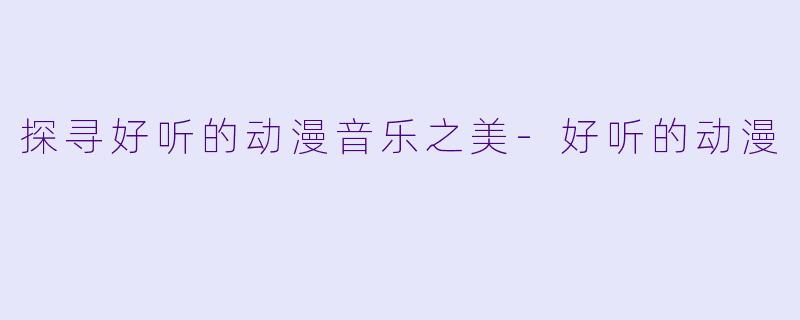 探寻好听的动漫音乐之美-好听的动漫