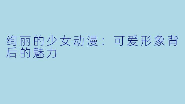 绚丽的少女动漫：可爱形象背后的魅力