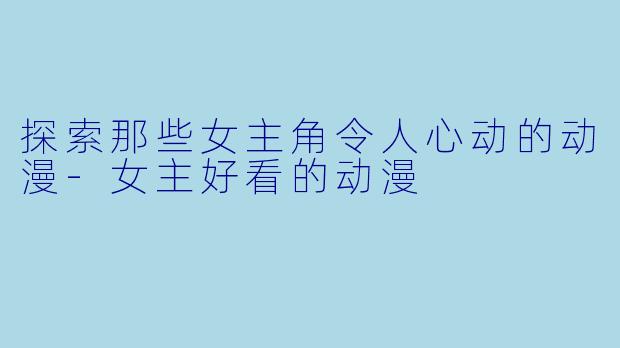 探索那些女主角令人心动的动漫-女主好看的动漫