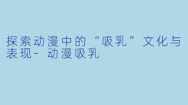 探索动漫中的“吸乳”文化与表现-动漫吸乳