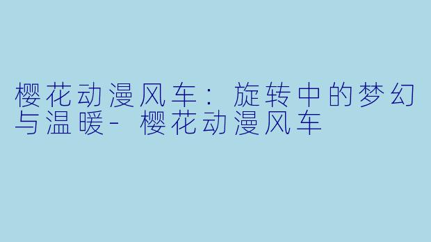 樱花动漫风车：旋转中的梦幻与温暖-樱花动漫风车