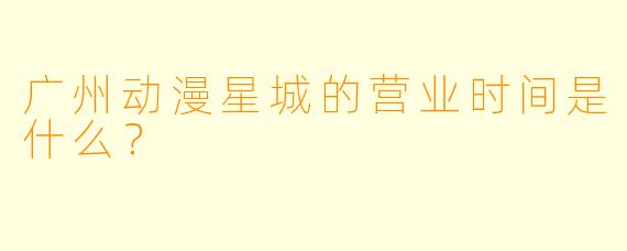 广州动漫星城的营业时间是什么？