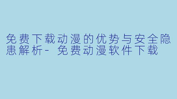免费下载动漫的优势与安全隐患解析-免费动漫软件下载