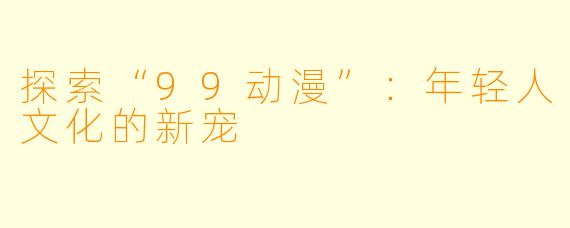 探索“99动漫”：年轻人文化的新宠
