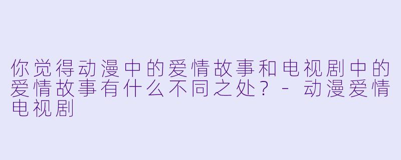 你觉得动漫中的爱情故事和电视剧中的爱情故事有什么不同之处？