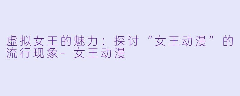 虚拟女王的魅力：探讨“女王动漫”的流行现象-女王动漫