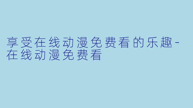 享受在线动漫免费看的乐趣-在线动漫免费看