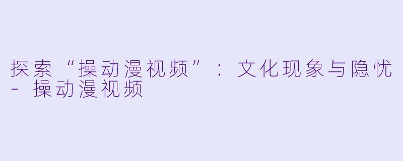 探索“操动漫视频”：文化现象与隐忧-操动漫视频