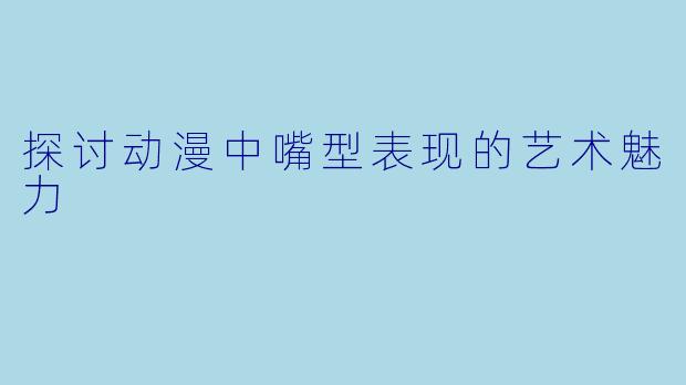 探讨动漫中嘴型表现的艺术魅力