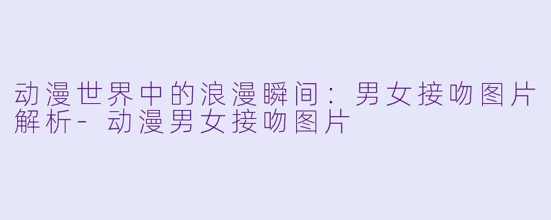 动漫世界中的浪漫瞬间：男女接吻图片解析-动漫男女接吻图片
